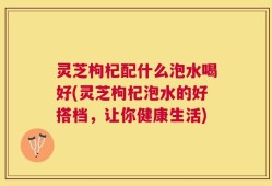 灵芝枸杞配什么泡水喝好(灵芝枸杞泡水的好搭档，让你健康生活)