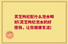灵芝枸杞配什么泡水喝好(灵芝枸杞泡水的好搭档，让你健康生活)