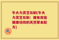 牛大力灵芝石斛(牛大力灵芝石斛：拥有双倍健康功效的天然草本配方)