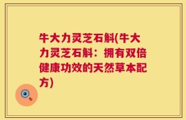 牛大力灵芝石斛(牛大力灵芝石斛：拥有双倍健康功效的天然草本配方)