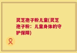 灵芝孢子粉儿童(灵芝孢子粉：儿童身体的守护保障)
