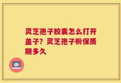 灵芝孢子胶囊怎么打开盖子？灵芝孢子粉保质期多久