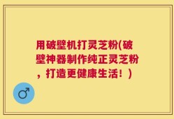 用破壁机打灵芝粉(破壁神器制作纯正灵芝粉，打造更健康生活！)