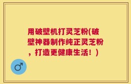用破壁机打灵芝粉(破壁神器制作纯正灵芝粉，打造更健康生活！)