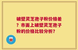 破壁灵芝孢子粉价格差？市面上破壁灵芝孢子粉的价格比较分析？