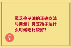 灵芝孢子油的正确吃法与用量？灵芝孢子油什么时候吃比较好？