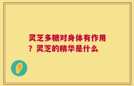 灵芝多糖对身体有作用？灵芝的精华是什么