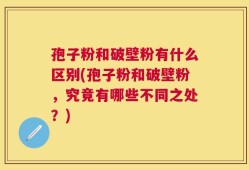 孢子粉和破壁粉有什么区别(孢子粉和破壁粉，究竟有哪些不同之处？)