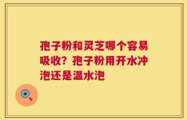 孢子粉和灵芝哪个容易吸收？孢子粉用开水冲泡还是温水泡