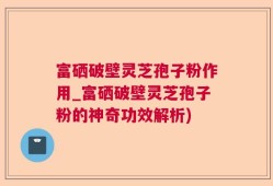 富硒破壁灵芝孢子粉作用_富硒破壁灵芝孢子粉的神奇功效解析)