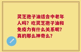 灵芝孢子油适合中老年人吗？吃灵芝孢子油和免疫力有什么关系呢？真的那么神奇么？