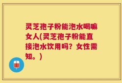 灵芝孢子粉能泡水喝嘛女人(灵芝孢子粉能直接泡水饮用吗？女性需知。)