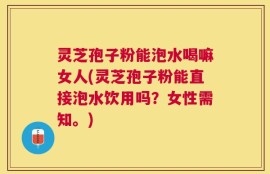 灵芝孢子粉能泡水喝嘛女人(灵芝孢子粉能直接泡水饮用吗？女性需知。)