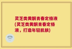 灵芝类黄酮青春定格液(灵芝类黄酮青春定格液，打造年轻肌肤)