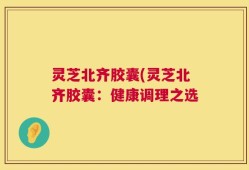 灵芝北齐胶囊(灵芝北齐胶囊：健康调理之选