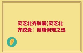 灵芝北齐胶囊(灵芝北齐胶囊：健康调理之选