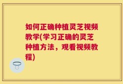 如何正确种植灵芝视频教学(学习正确的灵芝种植方法，观看视频教程)