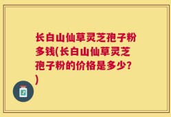 长白山仙草灵芝孢子粉多钱(长白山仙草灵芝孢子粉的价格是多少？)