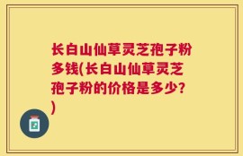 长白山仙草灵芝孢子粉多钱(长白山仙草灵芝孢子粉的价格是多少？)