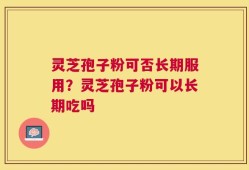 灵芝孢子粉可否长期服用？灵芝孢子粉可以长期吃吗