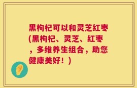 黑枸杞可以和灵芝红枣(黑枸杞、灵芝、红枣，多维养生组合，助您健康美好！)