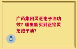 广药集团灵芝孢子油功效？哪里能买到正宗灵芝孢子油？