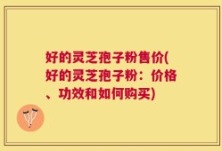 好的灵芝孢子粉售价(好的灵芝孢子粉：价格、功效和如何购买)