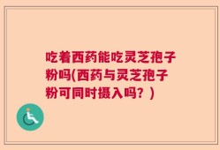 吃着西药能吃灵芝孢子粉吗(西药与灵芝孢子粉可同时摄入吗？)