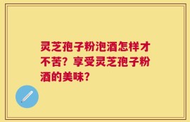灵芝孢子粉泡酒怎样才不苦？享受灵芝孢子粉酒的美味？