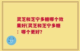 灵芝和芝宁多糖哪个效果好(灵芝和芝宁多糖：哪个更好？