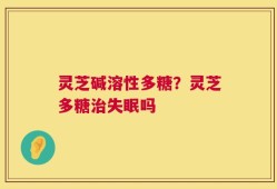 灵芝碱溶性多糖？灵芝多糖治失眠吗