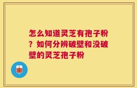 怎么知道灵芝有孢子粉？如何分辨破壁和没破壁的灵芝孢子粉