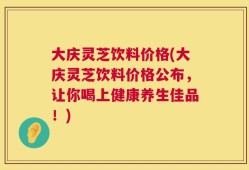 大庆灵芝饮料价格(大庆灵芝饮料价格公布，让你喝上健康养生佳品！)