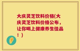 大庆灵芝饮料价格(大庆灵芝饮料价格公布，让你喝上健康养生佳品！)