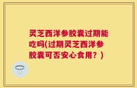 灵芝西洋参胶囊过期能吃吗(过期灵芝西洋参胶囊可否安心食用？)