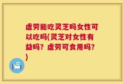 虚劳能吃灵芝吗女性可以吃吗(灵芝对女性有益吗？虚劳可食用吗？)