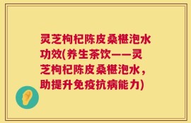 灵芝枸杞陈皮桑椹泡水功效(养生茶饮——灵芝枸杞陈皮桑椹泡水，助提升免疫抗病能力)