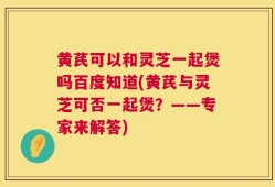 黄芪可以和灵芝一起煲吗百度知道(黄芪与灵芝可否一起煲？——专家来解答)
