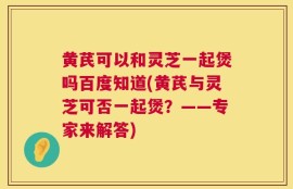 黄芪可以和灵芝一起煲吗百度知道(黄芪与灵芝可否一起煲？——专家来解答)