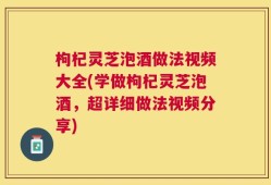 枸杞灵芝泡酒做法视频大全(学做枸杞灵芝泡酒，超详细做法视频分享)
