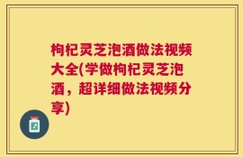 枸杞灵芝泡酒做法视频大全(学做枸杞灵芝泡酒，超详细做法视频分享)