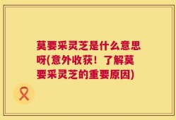 莫要采灵芝是什么意思呀(意外收获！了解莫要采灵芝的重要原因)