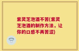紫灵芝泡酒不苦(紫灵芝泡酒的制作方法，让你的口感不再苦涩)