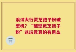滚试大行灵芝孢子粉破壁机？“破壁灵芝孢子粉”这玩意真的有用么