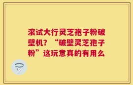 滚试大行灵芝孢子粉破壁机？“破壁灵芝孢子粉”这玩意真的有用么