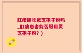 肛瘘能吃灵芝孢子粉吗_肛瘘患者能否服用灵芝孢子粉？)