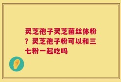 灵芝孢子灵芝菌丝体粉？灵芝孢子粉可以和三七粉一起吃吗