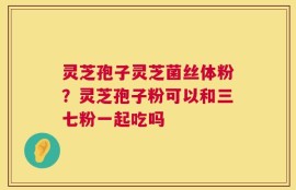 灵芝孢子灵芝菌丝体粉？灵芝孢子粉可以和三七粉一起吃吗