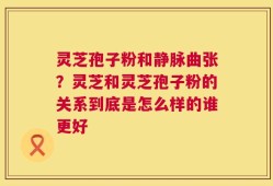 灵芝孢子粉和静脉曲张？灵芝和灵芝孢子粉的关系到底是怎么样的谁更好