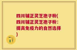 四川辅正灵芝孢子粉(四川辅正灵芝孢子粉：提高免疫力的自然选择)